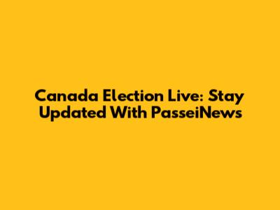 Canada Election Live: Stay Updated With PasseiNews