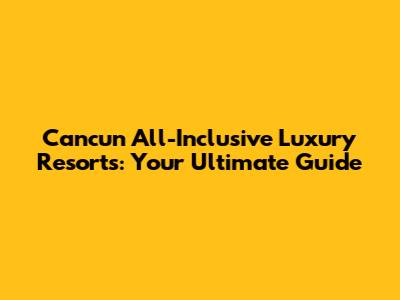 Cancun All-Inclusive Luxury Resorts: Your Ultimate Guide