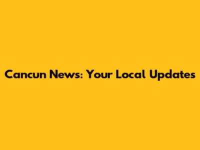 Cancun News: Your Local Updates