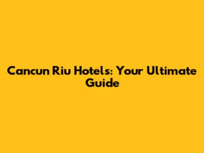 Cancun Riu Hotels: Your Ultimate Guide