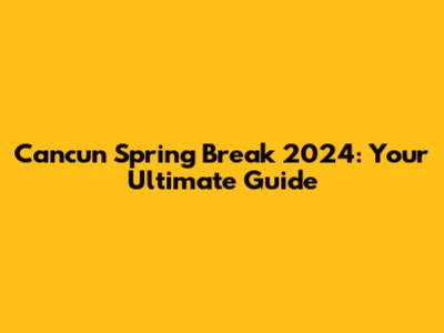 Cancun Spring Break 2024: Your Ultimate Guide
