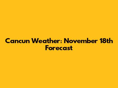 Cancun Weather: November 18th Forecast