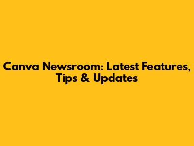 Canva Newsroom: Latest Features, Tips & Updates