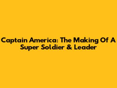 Captain America: The Making Of A Super Soldier & Leader