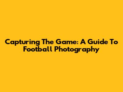 Capturing The Game: A Guide To Football Photography