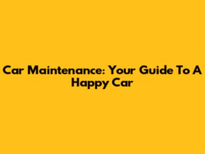 Car Maintenance: Your Guide To A Happy Car