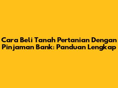 Cara Beli Tanah Pertanian Dengan Pinjaman Bank: Panduan Lengkap