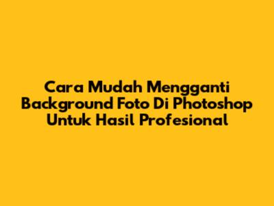 Cara Mudah Mengganti Background Foto Di Photoshop Untuk Hasil Profesional