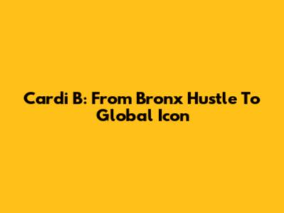 Cardi B: From Bronx Hustle To Global Icon