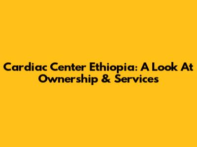 Cardiac Center Ethiopia: A Look At Ownership & Services