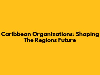 Caribbean Organizations: Shaping The Region's Future