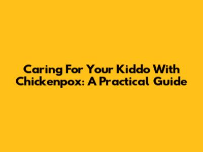 Caring For Your Kiddo With Chickenpox: A Practical Guide