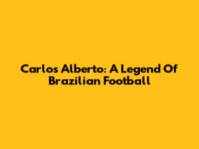 Carlos Alberto: A Legend Of Brazilian Football