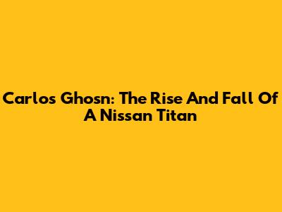 Carlos Ghosn: The Rise And Fall Of A Nissan Titan