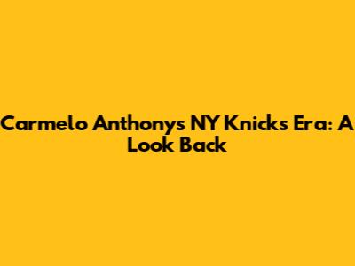 Carmelo Anthony's NY Knicks Era: A Look Back