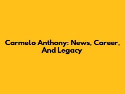 Carmelo Anthony: News, Career, And Legacy