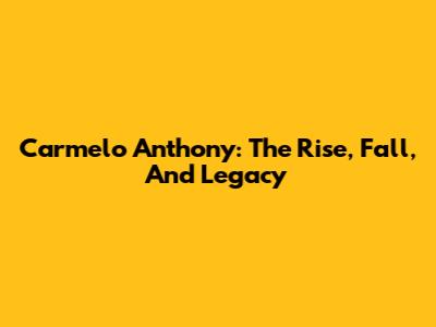 Carmelo Anthony: The Rise, Fall, And Legacy