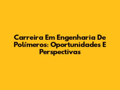 Carreira Em Engenharia De Polímeros: Oportunidades E Perspectivas