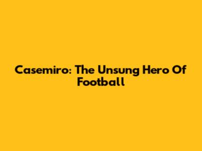 Casemiro: The Unsung Hero Of Football