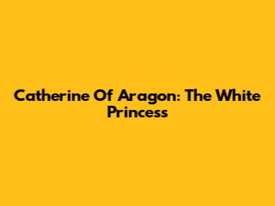 Catherine Of Aragon: The White Princess