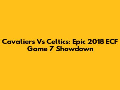 Cavaliers Vs Celtics: Epic 2018 ECF Game 7 Showdown