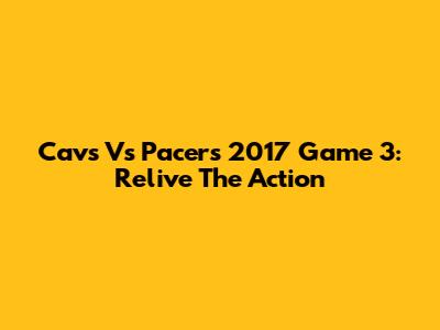 Cavs Vs Pacers 2017 Game 3: Relive The Action