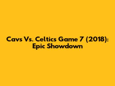 Cavs Vs. Celtics Game 7 (2018): Epic Showdown