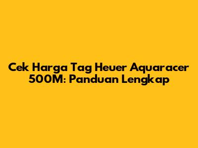 Cek Harga Tag Heuer Aquaracer 500M: Panduan Lengkap