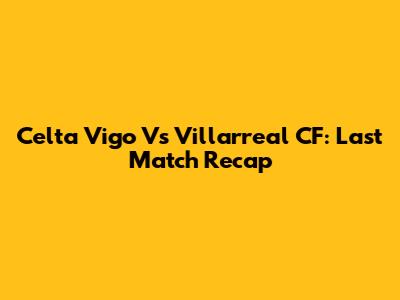 Celta Vigo Vs Villarreal CF: Last Match Recap