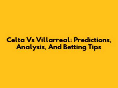 Celta Vs Villarreal: Predictions, Analysis, And Betting Tips