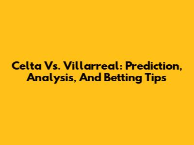 Celta Vs. Villarreal: Prediction, Analysis, And Betting Tips