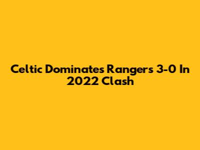 Celtic Dominates Rangers 3-0 In 2022 Clash