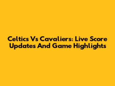 Celtics Vs Cavaliers: Live Score Updates And Game Highlights