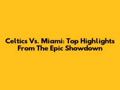 Celtics Vs. Miami: Top Highlights From The Epic Showdown