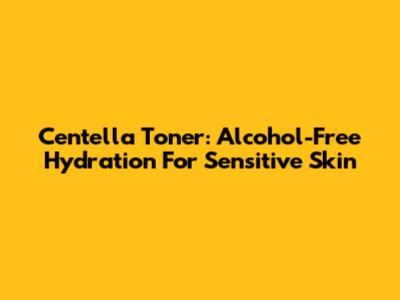 Centella Toner: Alcohol-Free Hydration For Sensitive Skin