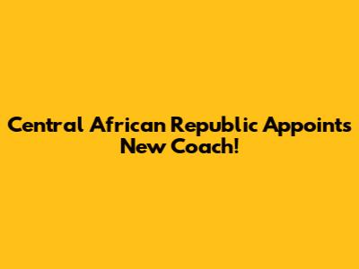 Central African Republic Appoints New Coach!
