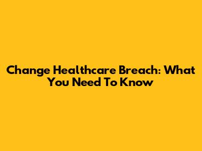 Change Healthcare Breach: What You Need To Know