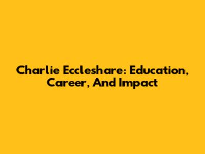 Charlie Eccleshare: Education, Career, And Impact
