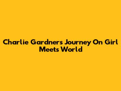 Charlie Gardner's Journey On Girl Meets World