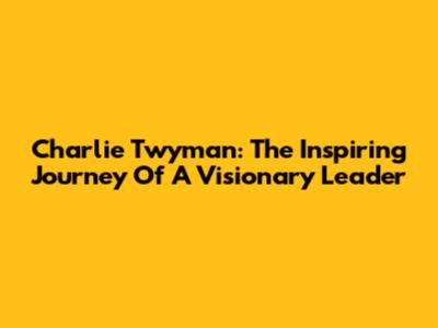 Charlie Twyman: The Inspiring Journey Of A Visionary Leader