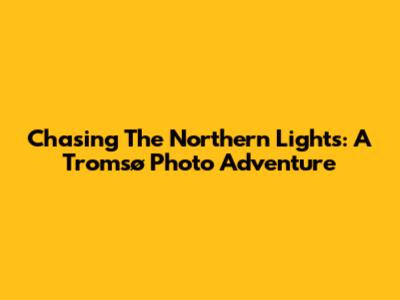 Chasing The Northern Lights: A Tromsø Photo Adventure