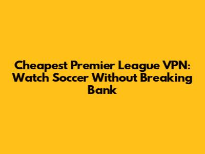 Cheapest Premier League VPN: Watch Soccer Without Breaking Bank