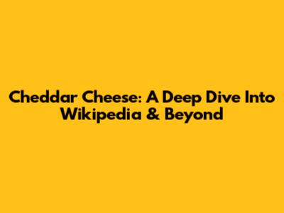 Cheddar Cheese: A Deep Dive Into Wikipedia & Beyond