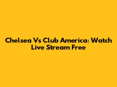 Chelsea Vs Club America: Watch Live Stream Free