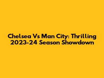 Chelsea Vs Man City: Thrilling 2023-24 Season Showdown