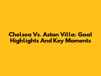 Chelsea Vs. Aston Villa: Goal Highlights And Key Moments