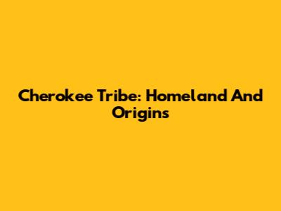 Cherokee Tribe: Homeland And Origins