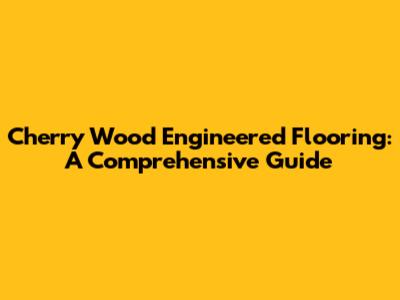 Cherry Wood Engineered Flooring: A Comprehensive Guide
