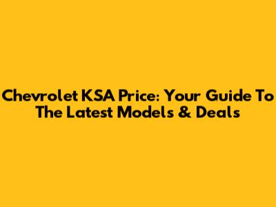 Chevrolet KSA Price: Your Guide To The Latest Models & Deals