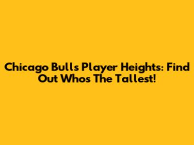 Chicago Bulls Player Heights: Find Out Who's The Tallest!